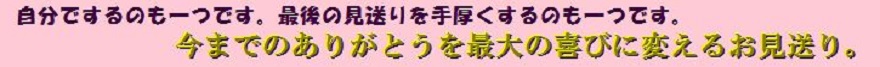 自分でするのも一つです。最後の見送りを手厚くするもの一つです。今までのありがとうを最大の喜びに変えるお見送り。