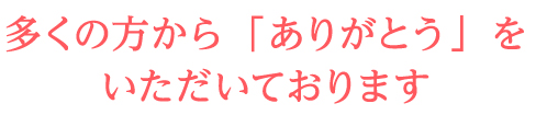 多くの方から「ありがとう」をいただいております